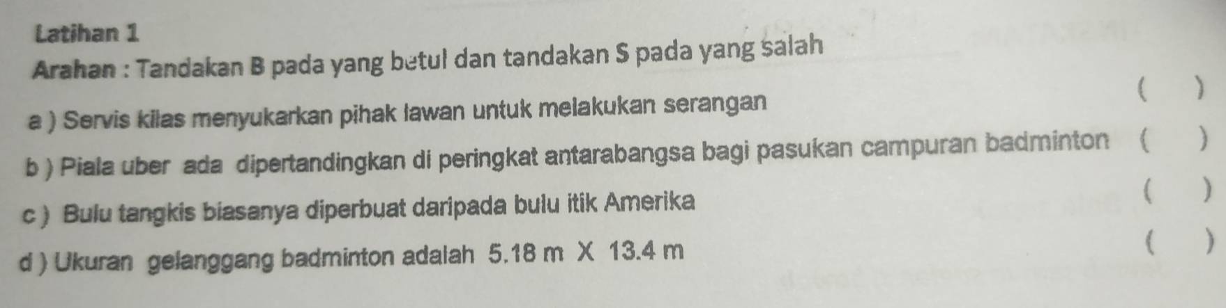 Latihan 1 
Arahan : Tandakan B pada yang betul dan tandakan S pada yang salah 
a ) Servis kilas menyukarkan pihak lawan untuk melakukan serangan ( ) 
b ) Piala uber ada dipertandingkan di peringkat antarabangsa bagi pasukan campuran badminton ( ) 
c ) Bulu tangkis biasanya diperbuat daripada bulu itik Amerika 
( ) 
d ) Ukuran gelanggang badminton adalah 5.18m* 13.4m
( )