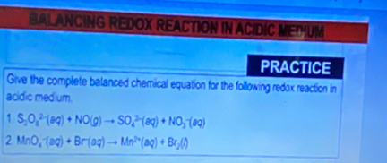 BAL ANCING REDOX REACTION IN ACIDIC MEDUM 
PRACTICE 
Give the complete balanced chemical equation for the following redox reaction in 
acidic medium.
1S_2O_4^((2-)(aq)+NO(g)to SO_4^(2-)(aq)+NO_3^-(aq)
2MnO_4^-(aq)+Br(aq)to Mn^2+)(aq)+Br_2(l)