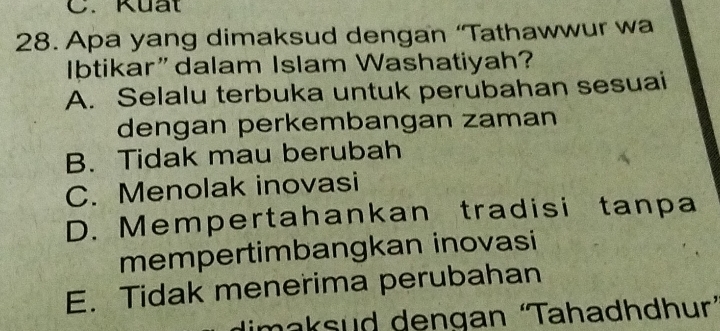 Kuất
28. Apa yang dimaksud dengan ‘Tathawwur wa
Ibtikar”dalam Islam Washatiyah?
A. Selalu terbuka untuk perubahan sesuai
dengan perkembangan zaman
B. Tidak mau berubah
C. Menolak inovasi
D. Mempertahankan tradisi tanpa
mempertimbangkan inovasi
E. Tidak menerima perubahan
dimaksud dengan ‘Tahadhdhur´