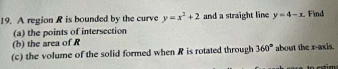 A region R is bounded by the curve y=x^2+2 and a straight line y=4-x Find 
(a) the points of intersection 
(b) the area of R
(c) the volume of the solid formed when R is rotated through 360° about the x-axis.