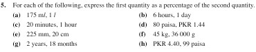 For each of the following, express the first quantity as a percentage of the second quantity. 
(a) 175 m/, 1 / (b) 6 hours, 1 day
(e) 20 minutes, 1 hour (d) 80 paisa, PKR 1.44
(e) 225 mm, 20 cm (f) 45 kg, 36 000 g
(g) 2 years, 18 months (h) PKR 4.40, 99 paisa