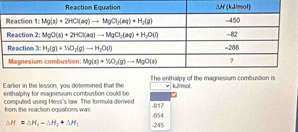 The enthalpy of the magnesium combustion is
Earlier in the lesson, you determined that the kJ/mol.
enthalphy for magnesium combustion could be
computed using Hess's law. The formula derived -817
from the reaction equations was:
-654
△ H=△ H_1-△ H_2+△ H_3
-245