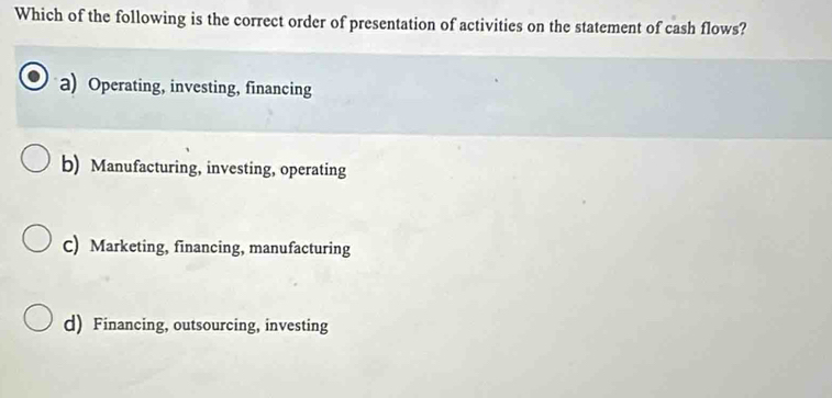 Which of the following is the correct order of presentation of activities on the statement of cash flows?
a) Operating, investing, financing
b) Manufacturing, investing, operating
C) Marketing, financing, manufacturing
d) Financing, outsourcing, investing