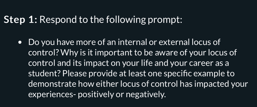 Respond to the following prompt: 
Do you have more of an internal or external locus of 
control? Why is it important to be aware of your locus of 
control and its impact on your life and your career as a 
student? Please provide at least one speciñc example to 
demonstrate how either locus of control has impacted your 
experiences- positively or negatively.