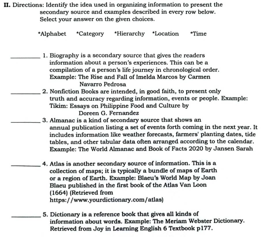 Directions: Identify the idea used in organizing information to present the 
secondary source and examples described in every row below. 
Select your answer on the given choices. 
*Alphabet *Category *Hierarchy *Location *Time 
_1. Biography is a secondary source that gives the readers 
information about a person’s experiences. This can be a 
compilation of a person’s life journey in chronological order. 
Example: The Rise and Fall of Imelda Marcos by Carmen 
Navarro Pedrosa 
_2. Nonfiction Books are intended, in good faith, to present only 
truth and accuracy regarding information, events or people. Example: 
Tikim: Essays on Philippine Food and Culture by 
Doreen G. Fernandez 
_3. Almanac is a kind of secondary source that shows an 
annual publication listing a set of events forth coming in the next year. It 
includes information like weather forecasts, farmers' planting dates, tide 
tables, and other tabular data often arranged according to the calendar. 
Example: The World Almanac and Book of Facts 2020 by Jansen Sarah 
_4. Atlas is another secondary source of information. This is a 
collection of maps; it is typically a bundle of maps of Earth 
or a region of Earth. Example: Blaeu's World Map by Joan 
Blaeu published in the first book of the Atlas Van Loon 
(1664) (Retrieved from 
https://www.yourdictionary.com/atlas) 
_5. Dictionary is a reference book that gives all kinds of 
information about words. Example: The Meriam Webster Dictionary. 
Retrieved from Joy in Learning English 6 Textbook p177.