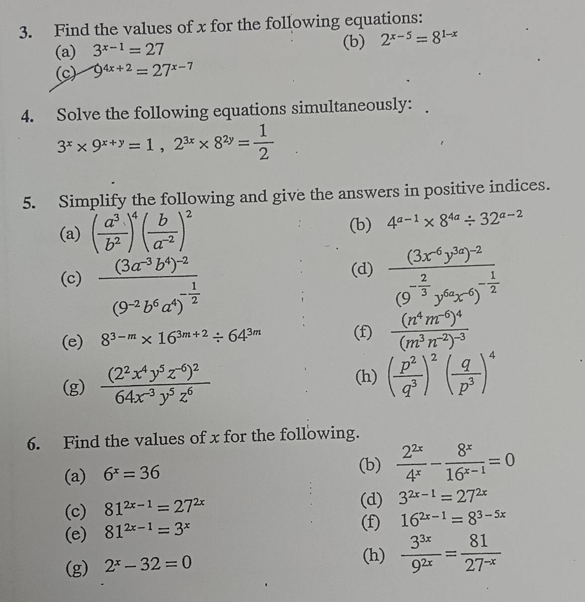 Find the values of x for the following equations:
(a) 3^(x-1)=27 (b) 2^(x-5)=8^(1-x)
(c) 9^(4x+2)=27^(x-7)
4. Solve the following equations simultaneously:
3^x* 9^(x+y)=1,2^(3x)* 8^(2y)= 1/2 
5. Simplify the following and give the answers in positive indices.
(a) ( a^3/b^2 )^4( b/a^(-2) )^2
(b) 4^(a-1)* 8^(4a)/ 32^(a-2)
(d)
(c) frac (3a^(-3)b^4)^-2(9^(-2)b^6a^4)^- 1/2  frac (3x^(-6)y^(3a))^-2(9^(-frac 2)3y^(6a)x^(-6))^- 1/2 
(e) 8^(3-m)* 16^(3m+2)/ 64^(3m)
(f) frac (n^4m^(-6))^4(m^3n^(-2))^-3
(g) frac (2^2x^4y^5z^(-6))^264x^(-3)y^5z^6
(h) ( p^2/q^3 )^2( q/p^3 )^4
6. Find the values of x for the following.
(a) 6^x=36
(b)  2^(2x)/4^x - 8^x/16^(x-1) =0
(c) 81^(2x-1)=27^(2x)
(d) 3^(2x-1)=27^(2x)
(e) 81^(2x-1)=3^x
(f) 16^(2x-1)=8^(3-5x)
(g) 2^x-32=0
(h)  3^(3x)/9^(2x) = 81/27^(-x) 