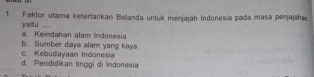 Faktor utama ketertarikan Belanda untuk menjajah Indonesia pada masa penjajahan
yaitu …_
a. Keindahan alam Indonesia
b. Sumber daya alam yang kaya
c. Kebudayaan Indonesia
d. Pendidikan tinggi di Indonesia