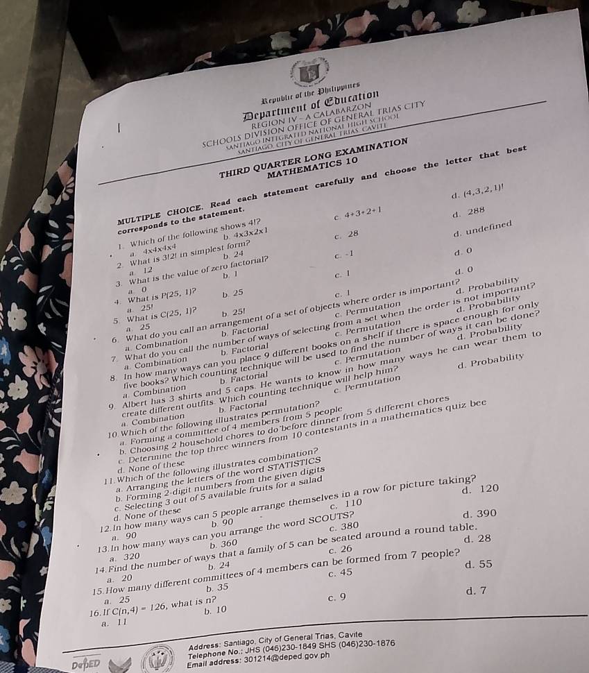 Republic of the Philippines
Department of Education
RéGION IV - A CALABARZON
schOOLs División Office OF GeNerAL Trias CITy
SantIaGO INteGRATED NatIONAL HÍGH SCHOOł
SAntIAgo. CITY OI GeNeRAL TrIAs. CAvIte
THIRD QUARTER LONG EXAMINATION
MATHEMATICS 10
MULTIPLE CHOICE. Read each statement carefully and choose the letter that best
d. (4,3,2,1)!
c 4+3+2+1
d. 288
corresponds to the statement.
b 4* 3* 2* 1 c. 28
d. undefined
. Which of the following shows 4!?
4x4x4: 4
2. What is 3!2! in simplest form?
3. What is the value of zero factorial? b. 24
c. - 1
d. 0
a 12 b. 1
a 0 c. I
d. 0
4. What is P(25,1)? b. 25 c. 1
# 25!
d. Probability
6. What do you call an arrangement of a set of objects where order is important?
5 What is C(25,1) ? b 251
7. What do you call the number of ways of selecting from a set when the order is not important? d. Probability
a. Combination b. Factorial c. Permutation
a 25
d. Probability
8 In how many ways can you place 9 different books on a shelf if there is space enough for only
a Combination b. Factorial c. Permutation
a. Combination five books? Which counting technique will be used to find the number of ways it can be done?
d. Probability
b. Factorial c. Permutation
9. Albert has 3 shirts and 5 caps. He wants to know in how many ways he can wear them to
a. Combination create different outfits. Which counting technique will help him?
b. Factorial
10 Which of the following illustrates permutation? c. Permutation
b. Choosing 2 household chores to do before dinner from 5 different chores
a Forming a committee of 4 members from 5 people
d. None of these  Determine the top three winners from 10 contestants in a mathematics quiz bec
1 1. Which of the following illustrates combination?
a. Arranging the letters of the word STATISTICS
b. Forming 2-digit numbers from the given digits
d. 120
d. None of these c. Selecting 3 out of 5 available fruits for a salad
12.In how many ways can 5 people arrange themselves in a row for picture taking?
c. 110
d. 390
a. 90 b 90
13.In how many ways can you arrange the word SCOUTS? c. 380
c. 26 d. 28
14. Find the number of ways that a family of 5 can be seated around a round table.
a. 320 b. 360
b. 24
15. How many different committees of 4 members can be formed from 7 people?
a. 20 c. 45 d. 55
b. 35
a. 25
16. If C(n,4)=126 , what is n? c. 9 d. 7
a. l l b. 10
Address: Santiago, City of General Trias, Cavite
DRPED Telephone No.: JHS (046)230-1849 SHS (046)230-1876
Email address: 301214@deped gov ph