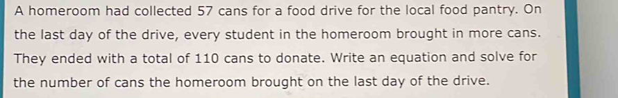 A homeroom had collected 57 cans for a food drive for the local food pantry. On 
the last day of the drive, every student in the homeroom brought in more cans. 
They ended with a total of 110 cans to donate. Write an equation and solve for 
the number of cans the homeroom brought on the last day of the drive.