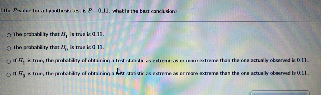 If the P -value for a hypothesis test is P=0.11 , what is the best conclusion?
The probability that H_1 is true is 0.11.
The probability that H_0 is true is 0.11.
If H_1 is true, the probability of obtaining a test statistic as extreme as or more extreme than the one actually observed is 0.11.
If H_0 is true, the probability of obtaining a test statistic as extreme as or more extreme than the one actually observed is 0.11.