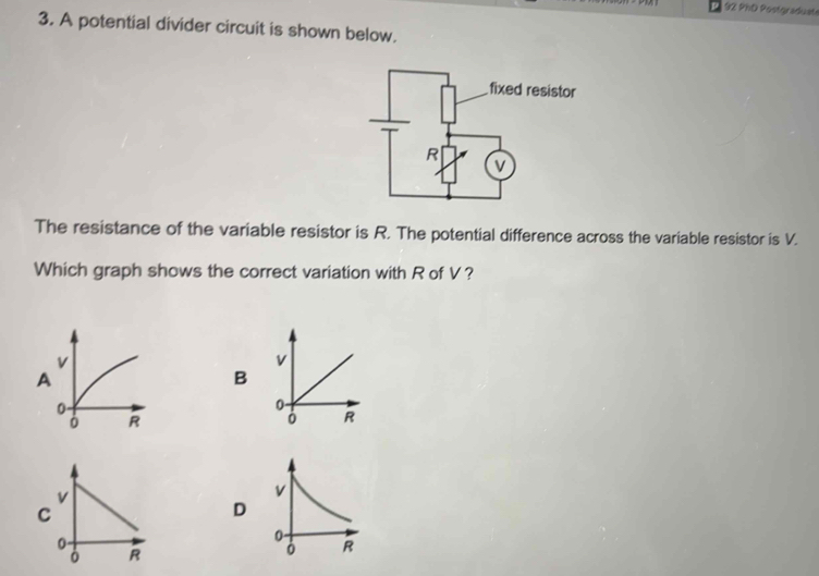 PhD Postgraduate 
3. A potential divider circuit is shown below. 
The resistance of the variable resistor is R. The potential difference across the variable resistor is V. 
Which graph shows the correct variation with R of V?
v
B
0
0 R
v
D
0
R