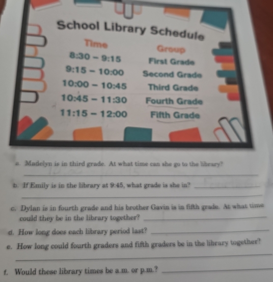 If Emily is in the library at 9:45 , what grade is she in?_
_
c. Dylan is in fourth grade and his brother Gavin is in fifth grade. At what time
could they be in the library together?_
d. How long does each library period last?_
_
e. How long could fourth graders and fifth graders be in the library together?
f. Would these library times be a.m. or p.m.?_