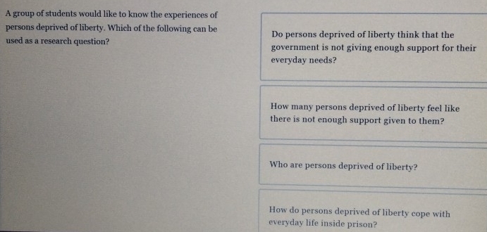 A group of students would like to know the experiences of
persons deprived of liberty. Which of the following can be Do persons deprived of liberty think that the
used as a research question? government is not giving enough support for their
everyday needs?
How many persons deprived of liberty feel like
there is not enough support given to them?
Who are persons deprived of liberty?
How do persons deprived of liberty cope with
everyday life inside prison?