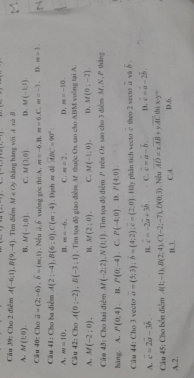 (1,1) a(1,-1 1°
Câu 39: Cho 2 điểm A(-6;1),B(9;-4). Tìm điểm M∈ Oy thẳng hàng với A và B .
A. M(1;0). B. M(-1;0). C. M(3;0). D. M(-1;1).
Câu 40: Cho vector a=(2;-6),vector b=(m;1). Nếu vector a,vector b vuông góc thì:A. m=-6.B.m=6.C.m=-3. D. m=3.
Câu 41: Cho ba điểm A(2;-4),B(6;0),C(m;4). Định m để ABC=90°
A. m=10. B. m=-6. C. m=2. D. m=-10.
Câu 42: Cho A(0;-2),B(-3;1). Tìm tọa độ giao điểm M thuộc Ox sao cho ABM vuông tại A.
A. M(-2;0). B. M(2;0). C. M(-1;0). D. M(0;-2).
Câu 43: Cho hai điểm M(-2;2),N(1;1). Tìm tọa độ điểm P trên Ox sao cho 3 điểm M, N, P thẳng
hàng. A. P(0;4). B. P(0;-4). C. P(-4;0) D. P(4;0).
Câu 44: Cho 3 vecto vector a=(5;3);vector b=(4;2);vector c=(2;0) Hãy phân tích vectơ c theo 2 vectơ overline a và vector b.
A. vector c=2vector a-3vector b. B. vector c=-2vector a+3vector b. C. vector c=vector a-vector b. D. vector c=vector a-2vector b.
Câu 45: Cho bốn điểm A(1;-1);B(2;4),C(-2;-7),D(0;3). Nếu vector AD=xvector AB+yvector AC thì x-y=
A.2. B.3.
C.4. D.6.