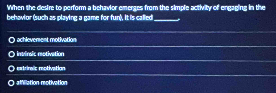 When the desire to perform a behavior emerges from the simple activity of engaging in the
behavior (such as playing a game for fun), it is called _.
achievement motivation
intrinsic motivation
extrinsic motivation
affiliation motivation