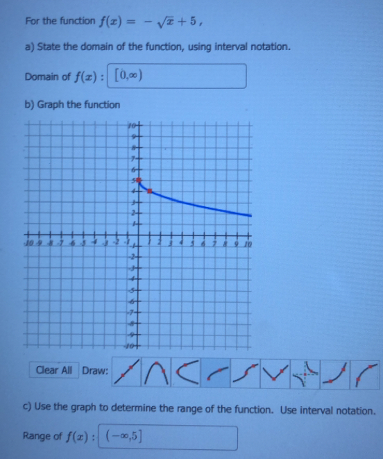 For the function f(x)=-sqrt(x)+5, 
a) State the domain of the function, using interval notation. 
Domain of f(x) [0,∈fty )
b) Graph the function 
Clear All Draw: 
c) Use the graph to determine the range of the function. Use interval notation. 
Range of f(x) : (-∈fty ,5]