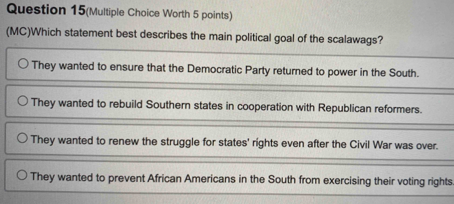 Question 15(Multiple Choice Worth 5 points)
(MC)Which statement best describes the main political goal of the scalawags?
They wanted to ensure that the Democratic Party returned to power in the South.
They wanted to rebuild Southern states in cooperation with Republican reformers.
They wanted to renew the struggle for states' rights even after the Civil War was over.
They wanted to prevent African Americans in the South from exercising their voting rights