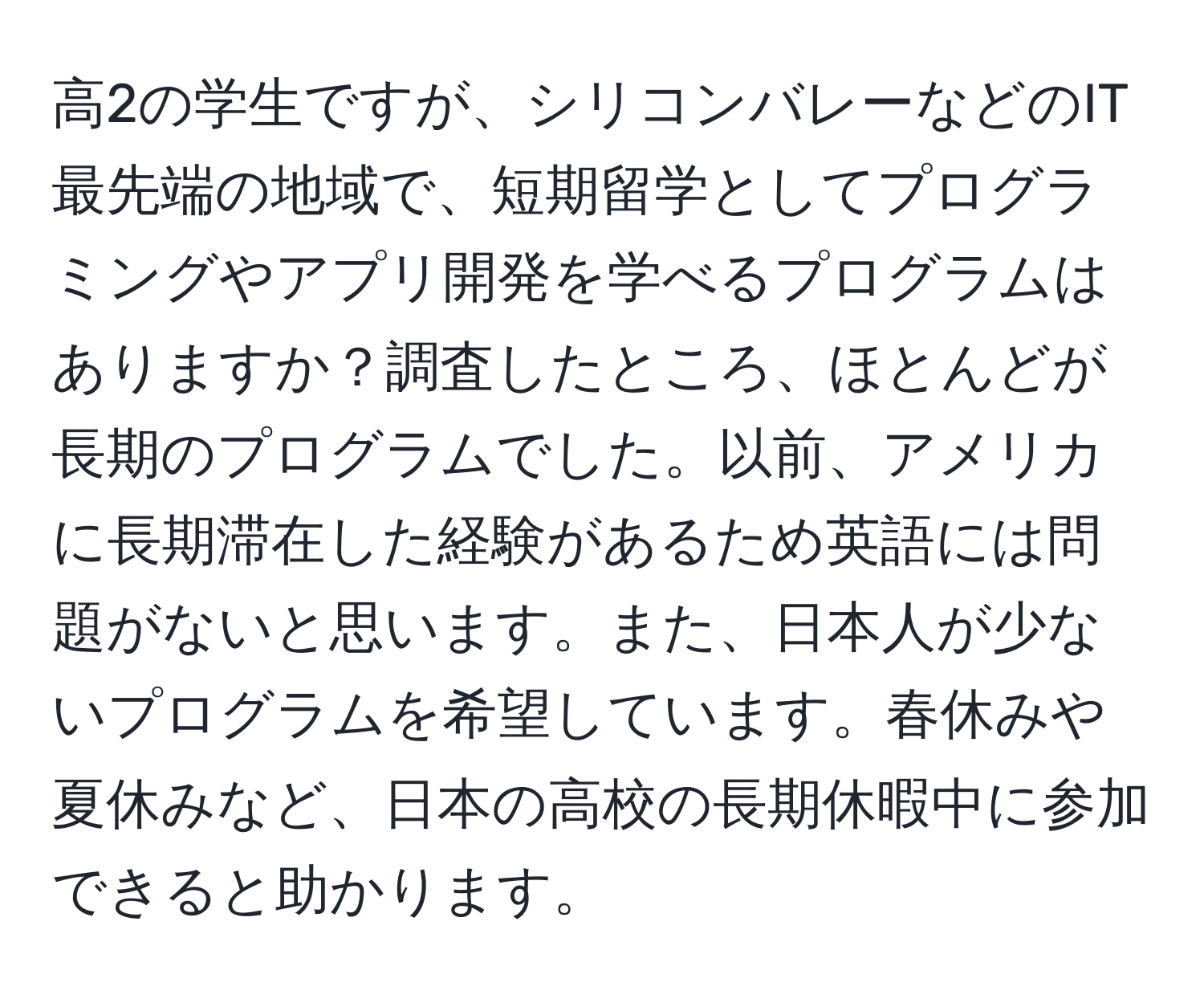 高2の学生ですが、シリコンバレーなどのIT最先端の地域で、短期留学としてプログラミングやアプリ開発を学べるプログラムはありますか？調査したところ、ほとんどが長期のプログラムでした。以前、アメリカに長期滞在した経験があるため英語には問題がないと思います。また、日本人が少ないプログラムを希望しています。春休みや夏休みなど、日本の高校の長期休暇中に参加できると助かります。