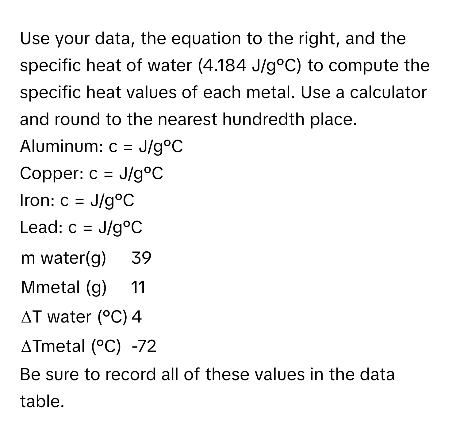 Use your data, the equation to the right, and the specific heat of water (4.184 J/g°C) to compute the specific heat values of each metal. Use a calculator and round to the nearest hundredth place. 
Aluminum: c =  J/g°C 
Copper: c =  J/g°C 
Iron: c =  J/g°C 
Lead: c =  J/g°C 

|  |  |
|---|---|
| m water(g) | 39 |
| Mmetal (g) | 11 |
| ΔT water (°C) | 4 |
| ΔTmetal (°C) | -72 |

Be sure to record all of these values in the data table.