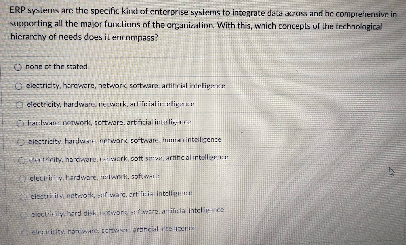 ERP systems are the specifc kind of enterprise systems to integrate data across and be comprehensive in
supporting all the major functions of the organization. With this, which concepts of the technological
hierarchy of needs does it encompass?
none of the stated
electricity, hardware, network, software, artificial intelligence
electricity, hardware, network, artificial intelligence
hardware, network, software, artifıcial intelligence
electricity, hardware, network, software, human intelligence
electricity, hardware, network, soft serve, artificial intelligence
electricity, hardware, network, software
electricity, network, software, artifcial intelligence
electricity, hard disk, network, software, artifcial intelligence
electricity, hardware, software, artificial intelligence