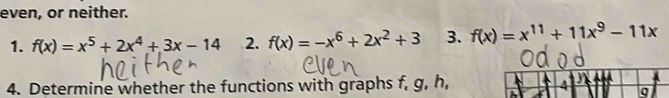 even, or neither.
1. f(x)=x^5+2x^4+3x-14 2. f(x)=-x^6+2x^2+3 3. f(x)=x^(11)+11x^9-11x
4. Determine whether the functions with graphs f, g, h, 4
a