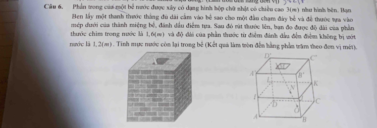 Phần trong của một bề nước được xây có dạng hình hộp chữ nhật có chiều cao 3(m) như hình bên. Bạn
Ben lấy một thanh thước thắng đủ dài cấm vào bể sao cho một đầu chạm đáy bể và đề thước tựa vào
mép dưới của thành miệng bề, đánh dầu điểm tựa. Sau đó rút thước lên, bạn đo được độ dài của phần
thước chìm trong nước là 1,6(m) và độ dài của phần thước từ điểm đánh dấu đến điểm không bị ướt
nước là 1,2(m) . Tính mực nước còn lại trong bể (Kết quả làm tròn đến hằng phần trăm theo đơn vị mét).