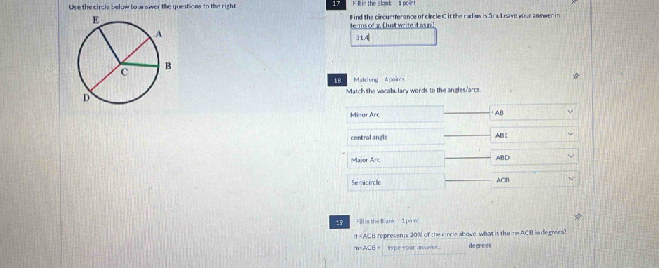 Use the circle below to answer the questions to the right. 17 Fill in the Blank 1 point 
Find the circumference of circle C if the radius is 5m. Leave your answer in 
terms of π (Just write it as pi) 
31.4| 
18 Matching 4 points 
Match the vocabulary words to the angles/arcs. 
Minor Arc AB
central angle ABE
Major Arc ABD
Semicircle ACB
19 Fill in the Blank 1 point 
If represents 20% of the circle above, what is the m in degrees?
m∠ ACB= type your answer... degrees