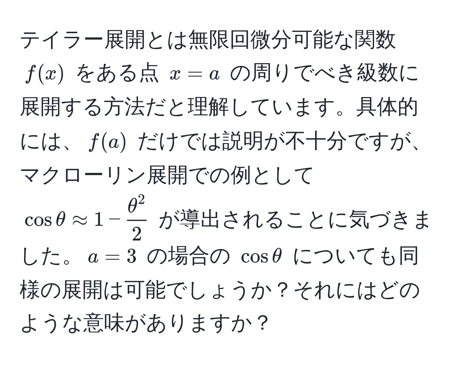 テイラー展開とは無限回微分可能な関数 $f(x)$ をある点 $x = a$ の周りでべき級数に展開する方法だと理解しています。具体的には、$f(a)$ だけでは説明が不十分ですが、マクローリン展開での例として $cos θ approx 1 - fracθ^22$ が導出されることに気づきました。$a=3$ の場合の $cos θ$ についても同様の展開は可能でしょうか？それにはどのような意味がありますか？