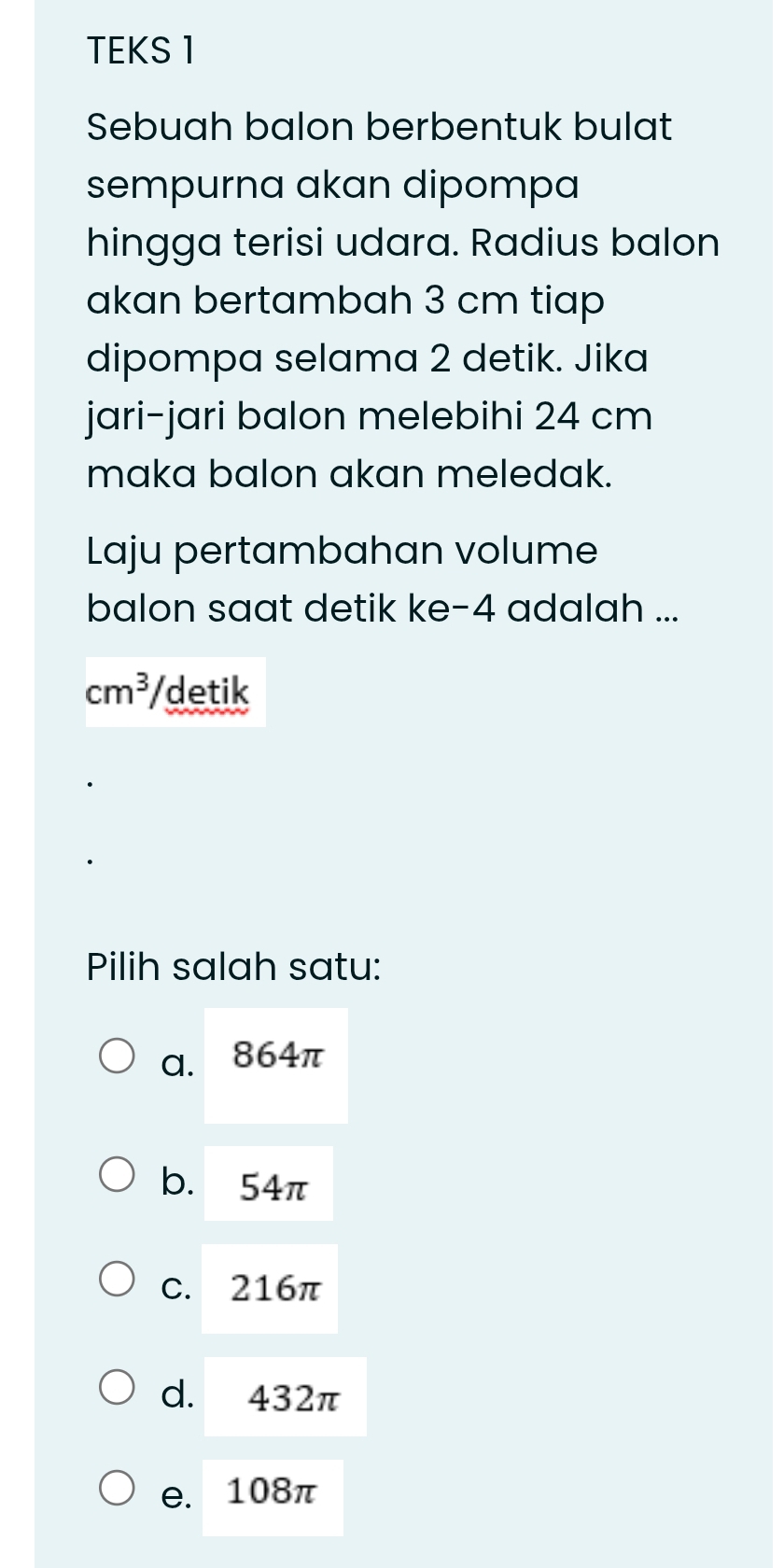 TEKS 1
Sebuah balon berbentuk bulat
sempurna akan dipompa
hingga terisi udara. Radius balon
akan bertambah 3 cm tiap
dipompa selama 2 detik. Jika
jari-jari balon melebihi 24 cm
maka balon akan meledak.
Laju pertambahan volume
balon saat detik ke- 4 adalah ...
cm^3 /detik
Pilih salah satu:
a. 864π
b. 54π
C. 216π
d. 432π
e. 108π