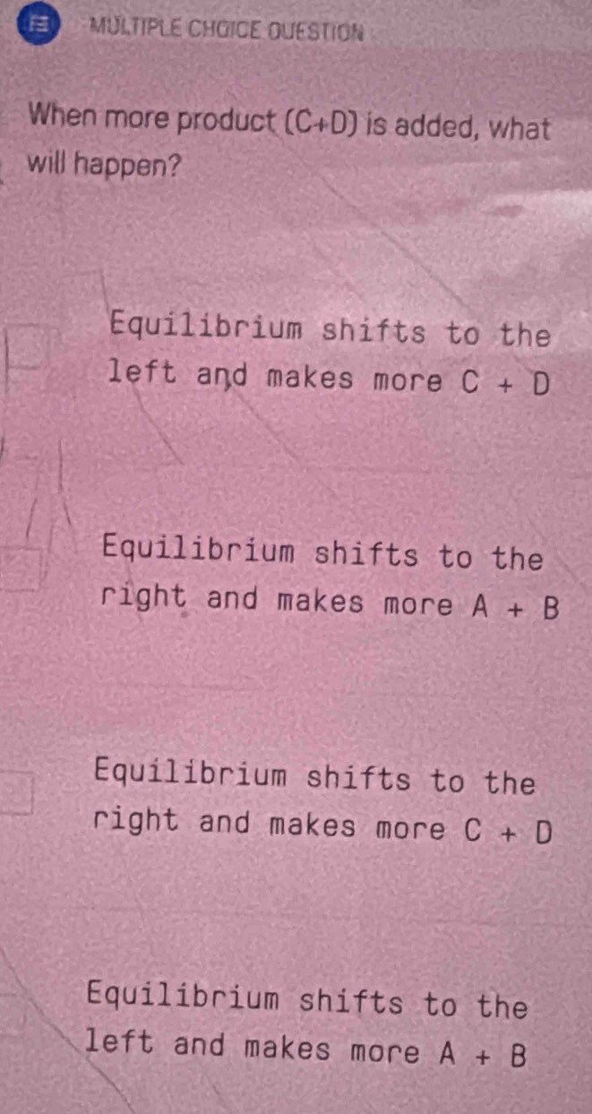 OUESTION
When more product (C+D) is added, what
will happen?
Equilibrium shifts to the
left and makes more C+D
Equilibrium shifts to the
right and makes more A+B
Equilibrium shifts to the
right and makes more C+D
Equilibrium shifts to the
left and makes more A+B