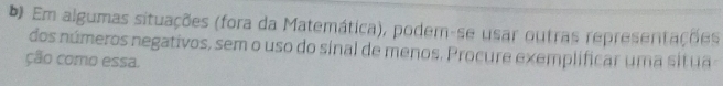 Em algumas situações (fora da Matemática), podem-se usar outras representações 
dos números negativos, sem o uso do sinal de menos. Procure exemplificar uma situa 
ção como essa.