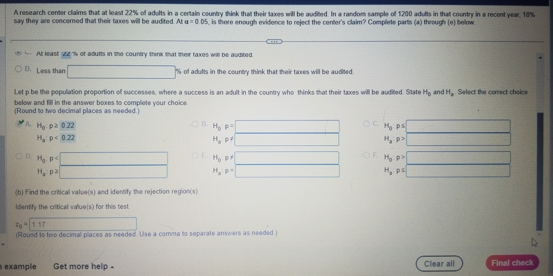 A research center claims that at least 22% of adults in a certain country think that their taxes will be audited. In a random sample of 1200 adults in that country in a recent year, 18%
say they are concerned that their taxes will be audited. At alpha =0.05 , is there enough evidence to reject the center's claim? Complete parts (a) through (e) below.
At least ZZ % of adults in the country think that their taxes will be audited.
D. Less than □° % of adults in the country think that their taxes will be audited.
Let p be the population proportion of successes, where a success is an adult in the country who thinks that their taxes will be audited. State H_0 and H_a Select the correct choice
below and fill in the answer boxes to complete your choice.
(Round to two decimal places as needed.)
A. H_0:p≥ 0.22
B. H_0:p=□ H_0:p≤ □
C.
H_a:p<0.22
H_a:p!= □
H_a:p>□
D. H_0:p :□ H_0:p!= □ H_0:p>□
H_a:p≥ □
H_a:p=□
H_a:p≤ :□
(b) Find the critical value(s) and identify the rejection region(s)
Identify the critical value(s) for this test.
z_0=1.17 □ 
(Round to two decimal places as needed. Use a comma to separate answers as needed.)
example Get more help £
Clear all Final check