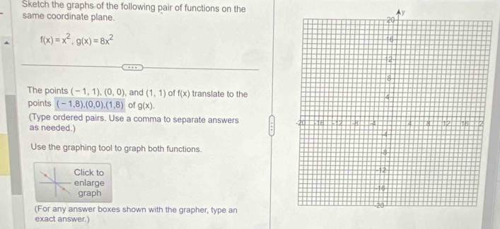 Sketch the graphs of the following pair of functions on the 
same coordinate plane.
f(x)=x^2, g(x)=8x^2
The points (-1,1),(0,0) , and (1,1) of f(x) translate to the 
points (-1,8), (0,0), (1,8) of g(x). 
(Type ordered pairs. Use a comma to separate answers 
as needed.) 
Use the graphing tool to graph both functions. 
Click to 
enlarge 
graph 
(For any answer boxes shown with the grapher, type an 
exact answer.)