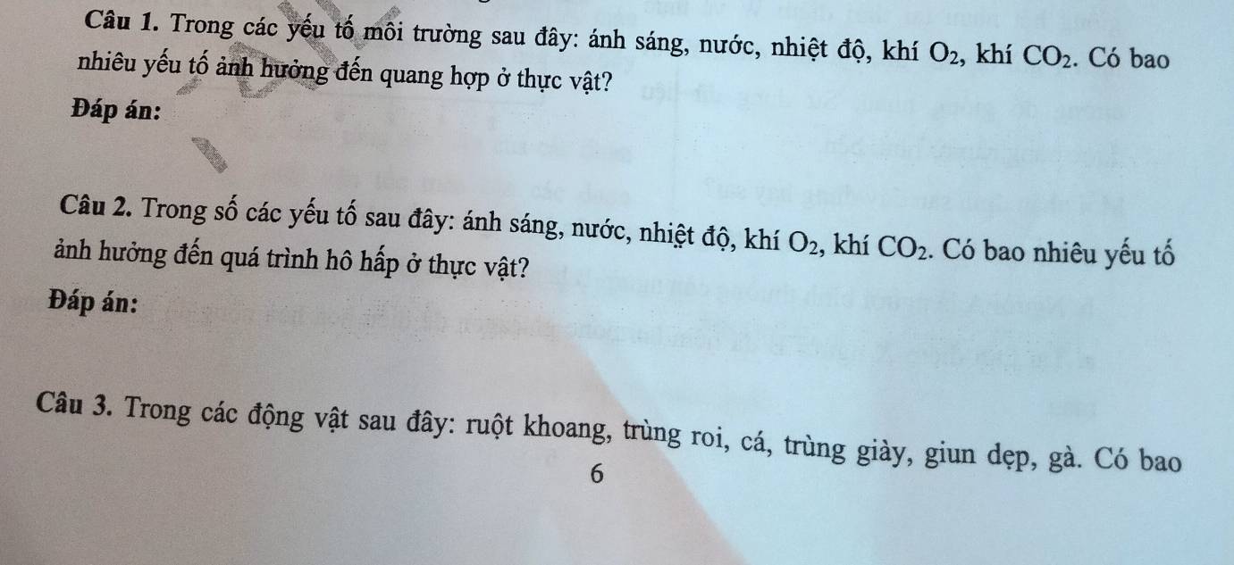 Trong các yếu tố môi trường sau đây: ánh sáng, nước, nhiệt độ, khí O_2 , khí CO_2. Có bao 
nhiêu yếu tố ảnh hưởng đến quang hợp ở thực vật? 
Đáp án: 
Câu 2. Trong Swidehat O các yếu tố sau đây: ánh sáng, nước, nhiệt độ, khí O_2 , khí CO_2. Có bao nhiêu yếu tố 
ảnh hưởng đến quá trình hô hấp ở thực vật? 
Đáp án: 
Câu 3. Trong các động vật sau đây: ruột khoang, trùng roi, cá, trùng giày, giun dẹp, gà. Có bao 
6