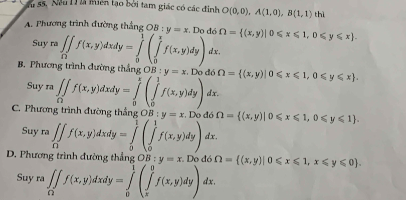 fu 55. Neu ( ) là miền tạo bởi tam giác có các đỉnh O(0,0), A(1,0), B(1,1) thì
A. Phương trình đường thẳng OB:y=x. Do đó Omega = (x,y)|0≤slant x≤slant 1,0≤slant y≤slant x. 
Suy ra∈t _Omega f(x,y)dxdy=∈tlimits _0^(1beginpmatrix) ∈tlimits _0^(xf(x,y)dy) dx
B. Phương trình đường thẳng OB:y=x. Do đó Omega = (x,y)|0≤slant x≤slant 1,0≤slant y≤slant x). 
Suy ra ∈t _Omega f(x,y)dxdy=∈tlimits _0^(x(∈tlimits _0^1f(x,y)dy)dx.
C. Phương trình đường thẳng OB: y=x. Do đó Omega = (x,y)|0≤slant x≤slant 1,0≤slant y≤slant 1). 
Suy ra ∈t _0f(x,y)dxdy=∈tlimits _0^(1(∈tlimits _0^1f(x,y)dy)dx.
D. Phương trình đường thẳng OB:y=x. Do đó Omega = (x,y)|0≤slant x≤slant 1,x≤slant y≤slant 0).
Suy ra ∈t _Omega f(x,y)dxdy=∈tlimits _0^1(∈tlimits _x^0f(x,y)dy)dx.