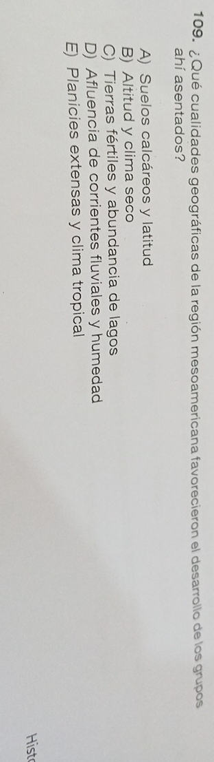 ¿Qué cualidades geográficas de la región mesoamericana favorecieron el desarrollo de los grupos
ahí asentados?
A) Suelos calcáreos y latitud
B) Altitud y clima seco
C) Tierras fértiles y abundancia de lagos
D) Afluencia de corrientes fluviales y humedad
E) Planicies extensas y clima tropical
Hist
