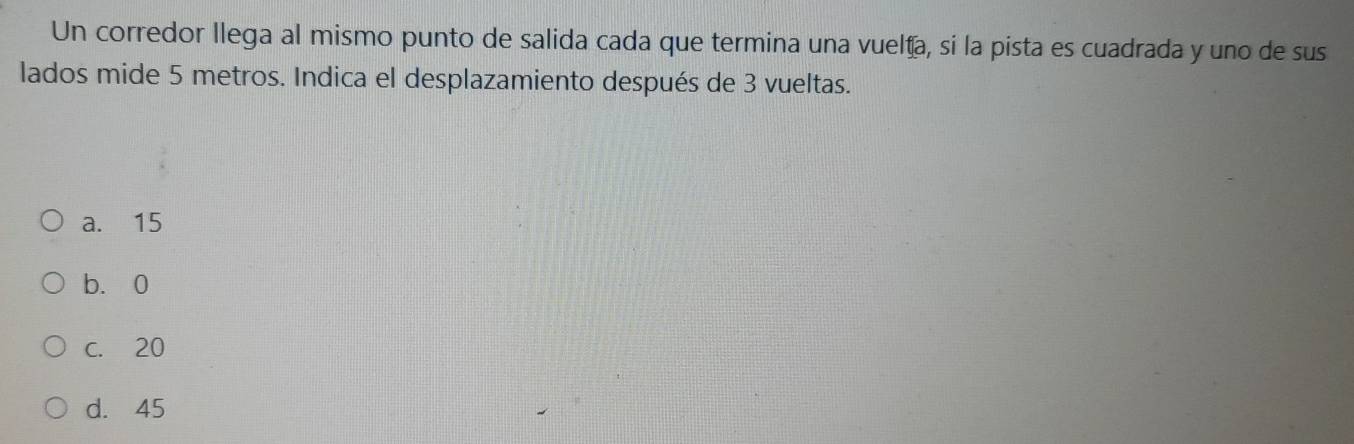 Un corredor llega al mismo punto de salida cada que termina una vuelta, si la pista es cuadrada y uno de sus
lados mide 5 metros. Indica el desplazamiento después de 3 vueltas.
a. 15
b. 0
c. 20
d. 45