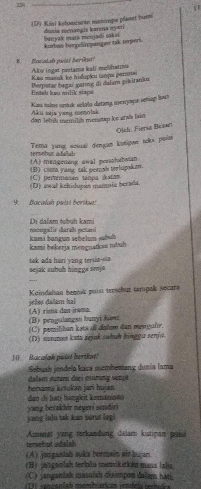 226
11
(D) Kini kehancuran menimpa planet bumi
dunia menangis karena nyeri
banyak mata menjadi saksi
korban bergelimpangan tak terperi.
8. Bacalah puisi berikut!
Aku ingat pertama kali melihatmu
Kau masuk ke hidupku tanpa permisi
Berputar bagai gasing di dalam pikiranku
Entah kau milik siapa
Kau tulus untuk selalu datang menyapa setiap hari
Aku saja yang menolak
dan lebih memilih menatap ke arah lain
Oleh: Fiersa Besari
Tema yang sesuaí dengan kutipan teks puisi
tersebut adalah
(A) mengenang awal persahabatan.
(B) cinta yang tak pernah terlupakan.
(C) pertemanan tanpa ikatan.
(D) awal kehidupan manusia berada.
9. Bacalah puisi berikut!
Di dalam tubuh kami
mengalir darah petani
kami bangun sebelum subuh
kami bekerja menguatkan tubuh
tak ada hari yang tersia-sia
sejak subuh hingga senja
_-
Keindahan bentuk puisi tersebut tampak secara
jelas dalam hal
(A) rima dan irama.
(B) pengulangan bunyi kami.
(C) pemilihan kata di dalam dan mengalir.
(D) susunan kata sejak subuh hingga senja.
10. Bacalah puisi berikut!
Sebuah jendela kaca membentang dunia lama
dalam suram dari murung senja
bersama ketukan jari hujan
dan di hati bangkit kemanisan
yang berakhir negeri sendiri
yang lalu tak kan surut lagi
Amanat yang terkandung dalam kutipan puisi
tersebut adalah
(A) janganlah suka bermain air hujan.
(B) janganlah terlalu memikirkan masa lału.
(C) janganlah masalah disimpan dalam hati.
(D) ianzanlah membiarkan icndels terbüka