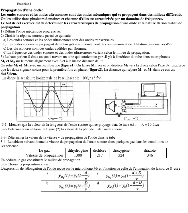 Propagation d'une onde:
Les ondes sonores et les ondes ultrasonores sont des ondes mécaniques qui se propagent dans des milieux différents.
On les utilise dans plusieurs domaines et chacune d'elles est caractérisée par un domaine de fréquences.
Le but de cet exercice est de déterminer les caractéristiques de propagation d'une onde et la nature de son milieu de
propagation.
1) Définir l'onde mécanique progressive.
2) Choisir la réponse correcte parmi ce qui suit:
a) Les ondes sonores et les ondes ultrasonores sont des ondes transversales.
b) Les ondes sonores se propagent dans l'air grâce au mouvement de compression et de dilatation des couches d'air.
c) Les ultrasonores sont des ondes audibles par l'homme.
d) La fréquence des ondes sonores et des ondes ultrasonores varient selon le milieu de propagation.
3) Le haut parleur S émis un son à travers un tube qui contient un gaz .Il y'a à l'intérieur du tube deux microphones
M_1 et M_2 sur le même alignement avec S et à la même distance de lui,
On relie M_1 et M_2 avec un oscilloscope (figure1) .On laisse M. fixe et on déplace M_2 vers la droite selon l'axe Sx jusqu'à ce
que les deux signaux soient pour la première fois en phase. (figure2). La distance qui sépare M_1 et M_2 dans ce cas est
d=15,6cm.
On donne la sensibilité horizontale de l'oscilloscope: 100μ.s/ div
3-1- Montrer que la valeur de la longueur de l'onde sonore qui se propage dans le tube est : lambda =15,6cm
3-2- Déterminer en utilisant la figure (2) la valeur de la période T de l'onde sonore.
3-3- Déterminer la valeur de la vitesse v de propagation de l'onde dans le tube.
3-4- Le tableau suivant donne la vitesse de propagation de l'onde sonore dans quelques gaz dans les conditions de
l'expér
En déd
3-5- Choisir la proposition vraie :
L'expression de l'élongation de l'onde reçue par le microphone M_2 en fonction de celle de l'élongation de la source S est :