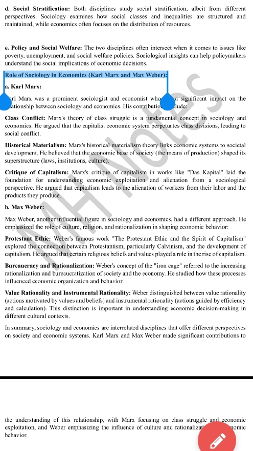 Social Stratification: Both disciplines study social stratification, albeit from different
perspectives. Sociology examines how social classes and inequalities are structured and
maintained, while economics often focuses on the distribution of resources.
e. Policy and Social Welfare: The two disciplines often intersect when it comes to issues like
poverty, unemployment, and social welfare policies. Sociological insights can help policymakers
understand the social implications of economic decisions.
Role of Sociology in Economics (Karl Marx and Max Weber):
a. Karl Marx:
arl Marx was a prominent sociologist and economist who a significant impact on the 
ationship between sociology and economies. His contributio lude:
Class Conflict: Marx's theory of class struggle is a fundamental concept in sociology and
economics. He argued that the capitalist economic system perpetuates class divisions, leading to
social conflict.
Iistorical Materialism: Marx's historical materialism theory links economic systems to socictal
development. He believed that the economic base of society (the means of production) shaped its
superstructure (laws, institutions, culture).
Critique of Capitalism: Marx's critique of capitalism in works like 'Das Kapital' laid the
foundation for understanding economic exploitation and alienation from a sociological
perspective. He argued that capitalism leads to the alienation of workers from their labor and the
products they produce.
b. Max Weber:
Max Weber, another influential figure in sociology and economics, had a different approach. He
emphasized the role of culture, religion, and rationalization in shaping economic behavior:
Protestant Ethic: Weber's famous work "The Protestant Ethic and the Spirit of Capitalism"
explored the connection between Protestantism, particularly Calvinism, and the development of
capitalism. He argued that certain religious beliefs and values played a role in the rise of capitalism.
Bureaucracy and Rationalization: Weber's concept of the "iron cage" referred to the increasing
rationalization and bureaucratization of society and the economy. He studied how these processes
influenced economic organization and behavior.
Value Rationality and Instrumental Rationality: Weber distinguished between value rationality
(actions motivated by values and beliefs) and instrumental rationality (actions guided by efficiency
and calculation). This distinction is important in understanding economic decision-making in
different cultural contexts.
In summary, sociology and economics are interrelated disciplines that offer different perspectives
on society and economic systems. Karl Marx and Max Weber made significant contributions to
the understanding of this relationship, with Marx focusing on class struggle and economic
exploitation, and Weber emphasizing the influence of culture and rationalizat omic
behavior.