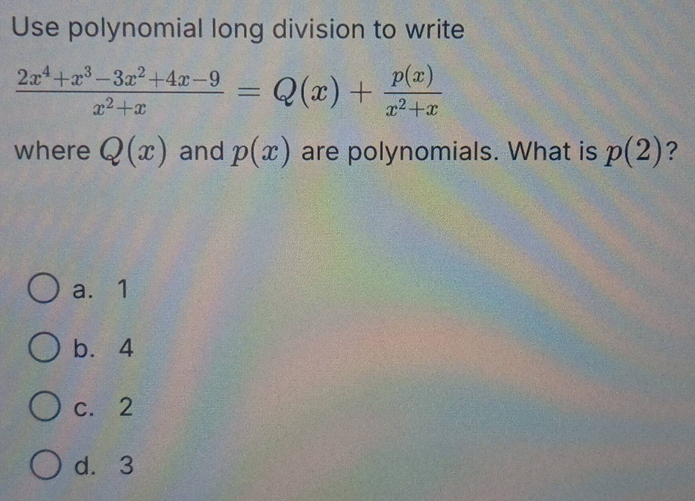 Use polynomial long division to write
 (2x^4+x^3-3x^2+4x-9)/x^2+x =Q(x)+ p(x)/x^2+x 
where Q(x) and p(x) are polynomials. What is p(2) ?
a. 1
b. 4
c. 2
d. 3