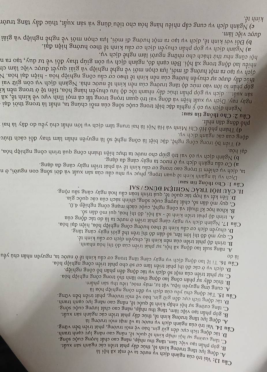 Vai trò của ngành dịch vụ nước ta về mặt xã hội là
A. động lực tăng trưởng kinh tổ, thúc đầy phát triển các ngành sản xuất.
B. góp phần tạo việc làm, tăng thu nhập, nâng cao chất lượng cuộc sống.
C. tăng cường sự hội nhập kinh tế quốc tế, nâng cao năng lực cạnh tranh.
D. tác động tích cực dến giữ gìn, bảo vệ môi trường, phát triển bền vững.
Câu 14. Vai trò của ngành dịch vụ nước ta về mật môi trường là
A. động lực tăng trưởng kinh tế, thúc đẩy phát triển các ngành sản xuất.
B. góp phần tạo việc làm, tăng thu nhập, nâng cao chất lượng cuộc sống.
C. tăng cường sự hội nhập kinh tế quốc tế, nâng cao năng lực cạnh tranh.
D. tác động tích cực dến giữ gin, bảo vệ môi trường, phát triển bền vững.
Câu 15. Tác động chủ yếu của dịch vụ đến công nghiệp hóa là
A. cung ứng nguyên liệu, vật tư, máy móc, tiêu thụ sản phẩm.
B. thúc đầy sự phân công lao động theo lãnh thổ trong công nghiệp hóa.
C. sự phát triển của một số dịch vụ tác động đến phân bố công nghiệp.
D. dịch vụ ở các đô thị phát triển làm cơ sở cho phát triển công nghiệp hóa.
Câu 16. Tỉ lệ lao động dịch vụ ngày cảng tăng trong cơ cấu kinh tế ở nước ta, nguyên nhân chủ yếu
là do
A. năng suất lao dộng xã hội, sự phát triển của dô thị hóa nhanh.
B. trình độ phát triển của nền kinh tế, chuyền dịch cơ cấu kinh tế.
C. quy mô đô thị lớn lên, số dân đô thị trên thế giới ngày càng tăng.
D. chuyển dịch cơ cấu kinh tế theo hướng công nghiệp hóa, hiện đại hóa.
Câu 17. Ngành dịch vụ ngày càng phát triển ở nước ta là do tác động của
A. trình độ phát triển kinh tế - xã hội, đô thị hoá, qui mô dân số.
B. khoa học kĩ thuật và công nghệ, cuộc cách mạng công nghiệp 4.0.
C. quy mô dân số, chất lượng cuộc sống, chính sách của các quốc gia.
D. liên kết và hợp tác quốc tế, quá trình toàn cầu hoá ngày càng sâu rộng.
II. cÂU HỏI tRÁC ngHIỆM đúnG / sai
Câu 1: Cho thông tin sau:
Dịch vụ là ngành kinh tế quan trọng, phục vụ nhu cầu của sản xuất và đời sống con người, ở n
ta, dịch vụ chiếm tỉ trọng cao trong cơ cấu kinh tế và phát triển ngày càng đa dạng.
a) Cơ cấu ngành dịch vụ ở nước ta ngày càng đa dạng.
b) Ngành dịch vụ có vai trò giúp cho nước ta thực hiện thành công quá trình công nghiệp hóa,
đại hóa.
c) Tiến bộ trong công nghệ, đặc biệt là công nghệ số là nguyên nhân làm thay đổi cách thức
động của các ngành dịch vụ.
d) Thành phố Hồ Chi Minh và Hà Nội là hai trung tâm dịch vụ lớn nhất chủ yếu do đây là hai
phố đông dân nhất.
Câu 2: Cho thông tin sau:
Ngành dịch vụ có ý nghĩa đặc biệt trong cuộc sống của mỗi chúng ta, nhất là trong thời đại
ngày nay. Dịch vụ xuất hiện và đóng vai trò quan trọng trong tất cả mọi lĩnh vực về kinh tế, xã
sản xuất... dịch vụ góp phần thúc đẩy nhanh tốc độ lưu chuyền hàng hóa, tiền tệ ở trong nền ki
góp phần to lớn vào mức độ tăng trưởng của nền kinh tế nước nhà. Ngành dịch vụ còn giữ vai
thúc đầy được sự chuyển hướng của nền kinh tế theo cơ cầu công nghiệp hóa - hiện đại hóa. N
dịch vụ tạo ra một hướng đi mới, lựa chọn mới về nghề nghiệp và giải quyết được việc làm ch
nhiều lao động trong xã hội. Bên cạnh đó, ngành dịch vụ còn giúp thay đổi về tư duy, tạo ra n
hội cũng như thử thách cho những người làm nghề dịch vụ.
a) Ngành dịch vụ góp phần chuyển dịch cơ cấu kinh tế theo hướng hiện đại.
b) Đối với kinh tế, dịch vụ tạo ra một hướng đi mới, lựa chọn mới về nghề nghiệp và giải
được việc làm.
c) Ngành dịch vụ cung cấp nhiều hàng hóa cho tiêu dùng và sản xuất, thúc đầy tăng trườn
kinh tế.