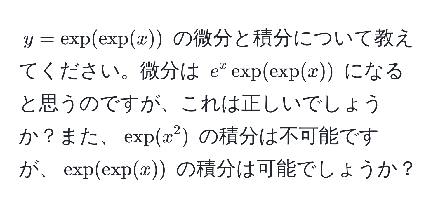 $y = exp(exp(x))$ の微分と積分について教えてください。微分は $e^x exp(exp(x))$ になると思うのですが、これは正しいでしょうか？また、$exp(x^2)$ の積分は不可能ですが、$exp(exp(x))$ の積分は可能でしょうか？