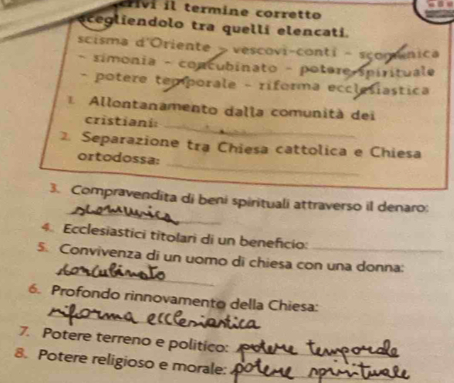 term ine corretto 
ecegliendolo tra quellí elencati. 
scisma d'Oriente > vescovi-conti - scomânica 
- simonia - concubinato - potere spirituale 
- potere temporale - riforma ecclesiastica 
Allontanamento dalla comunità dei 
_ 
cristiani:_ 
_ 
Separazione tra Chiesa cattolica e Chiesa 
ortodossa: 
_ 
3. Compravendita di beni spirituali attraverso il denaro; 
4. Ecclesiastici titolari di un beneficio: 
_ 
5. Convivenza di un uomo di chiesa con una donna: 
_ 
6. Profondo rinnovamento della Chiesa: 
7. Potere terreno e politico: 
8. Potere religioso e morale:__