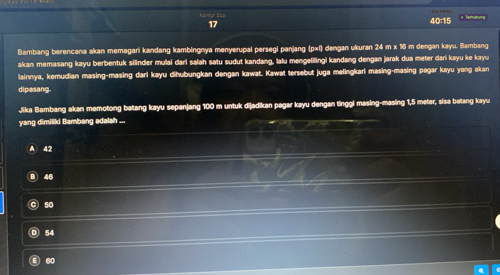 Nomtor Soal 40:15
# Terhubu
17
Bambang berencana akan memagari kandang kambingnya menyerupai persegi panjang (p×l) dengan ukuran 24 m x 16 m dengan kayu. Bambang
akan memasang kayu berbentuk silinder mulai dari salah satu sudut kandang, lalu mengelilingi kandang dengan jarak dua meter dari kayu ke kayu
lainnya, kemudian masing-masing dari kayu dihubungkan dengan kawat. Kawat tersebut juga melingkari masing-masing pagar kayu yang akan
dipasang.
Jika Bambang akan memotong batang kayu sepanjang 100 m untuk dijadikan pagar kayu dengan tinggi masing-masing 1,5 meter, sisa batang kayu
yang dimiliki Bambang adalah ...
A 42
46
50
54
60