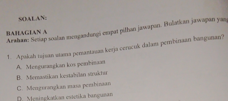 SOALAN:
Arahan: Setiap soalan mengandungi empat pilhan jawapan. Bulatkan jawapan yan
BAHAGIAN A
1. Apakah tujuan utama pemantauan kerja cerucuk dalam pembinaan bangunan?
A. Mengurangkan kos pembinaan
B. Memastikan kestabilan struktur
C. Mengurangkan masa pembinaan
D. Meningkatkan estetika bangunan