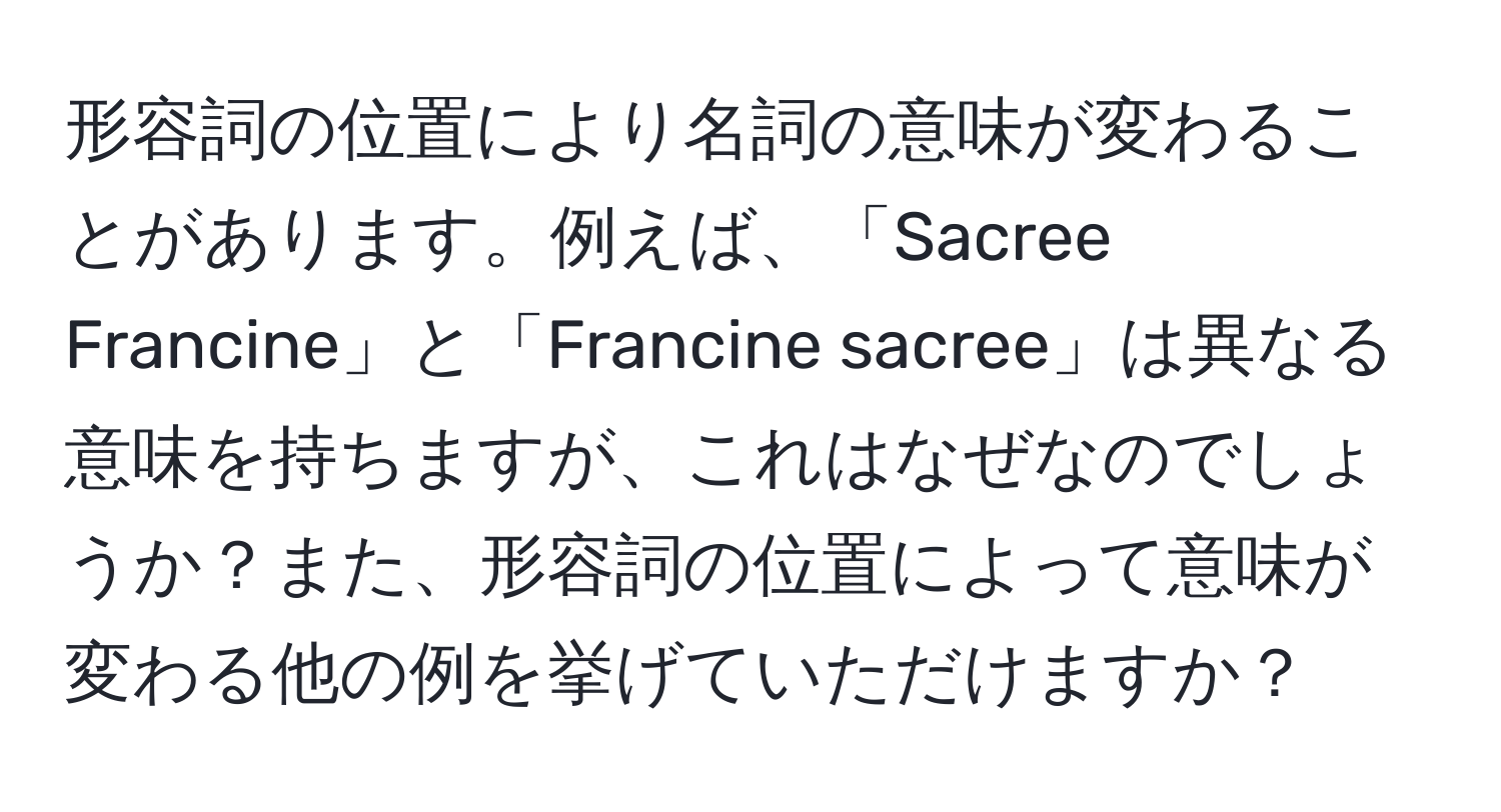 形容詞の位置により名詞の意味が変わることがあります。例えば、「Sacree Francine」と「Francine sacree」は異なる意味を持ちますが、これはなぜなのでしょうか？また、形容詞の位置によって意味が変わる他の例を挙げていただけますか？