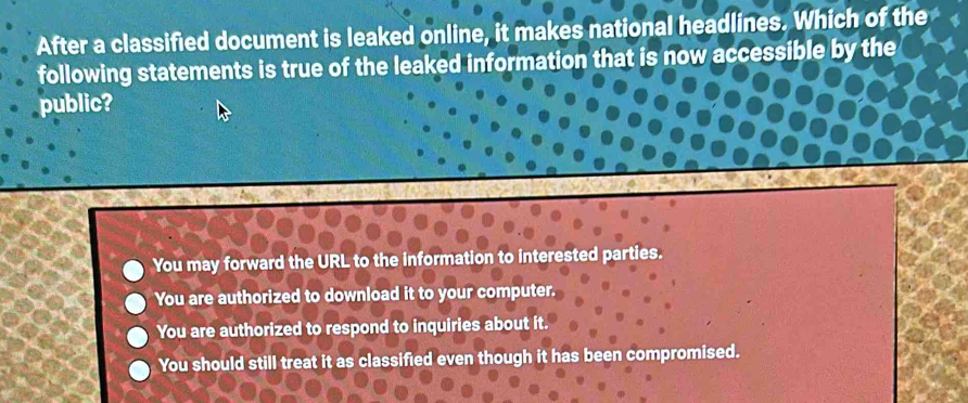 After a classified document is leaked online, it makes national headlines. Which of the
following statements is true of the leaked information that is now accessible by the
public?
You may forward the URL to the information to interested parties.
You are authorized to download it to your computer.
You are authorized to respond to inquiries about it.
You should still treat it as classified even though it has been compromised.