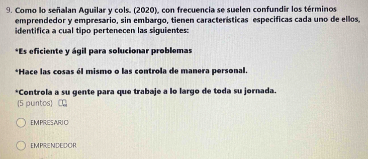 Como lo señalan Aguilar y cols. (2020), con frecuencia se suelen confundir los términos
emprendedor y empresario, sin embargo, tienen características especificas cada uno de ellos,
identifica a cual tipo pertenecen las siguientes:
*Es eficiente y ágil para solucionar problemas
*Hace las cosas él mismo o las controla de manera personal.
*Controla a su gente para que trabaje a lo largo de toda su jornada.
(5 puntos)
EMPRESARIO
EMPRENDEDOR