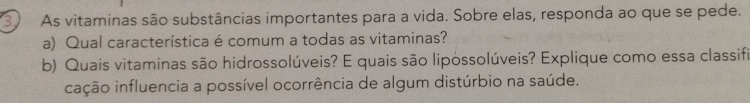 As vitaminas são substâncias importantes para a vida. Sobre elas, responda ao que se pede. 
a) Qual característica é comum a todas as vitaminas? 
b) Quais vitaminas são hidrossolúveis? E quais são lipossolúveis? Explique como essa classifi 
cação influencia a possível ocorrência de algum distúrbio na saúde.